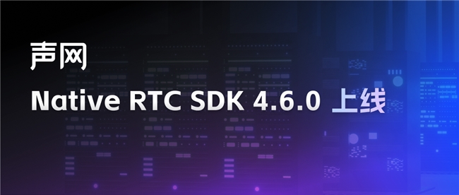 声网 Native RTC SDK 460上线 视频互动体验全方位提升